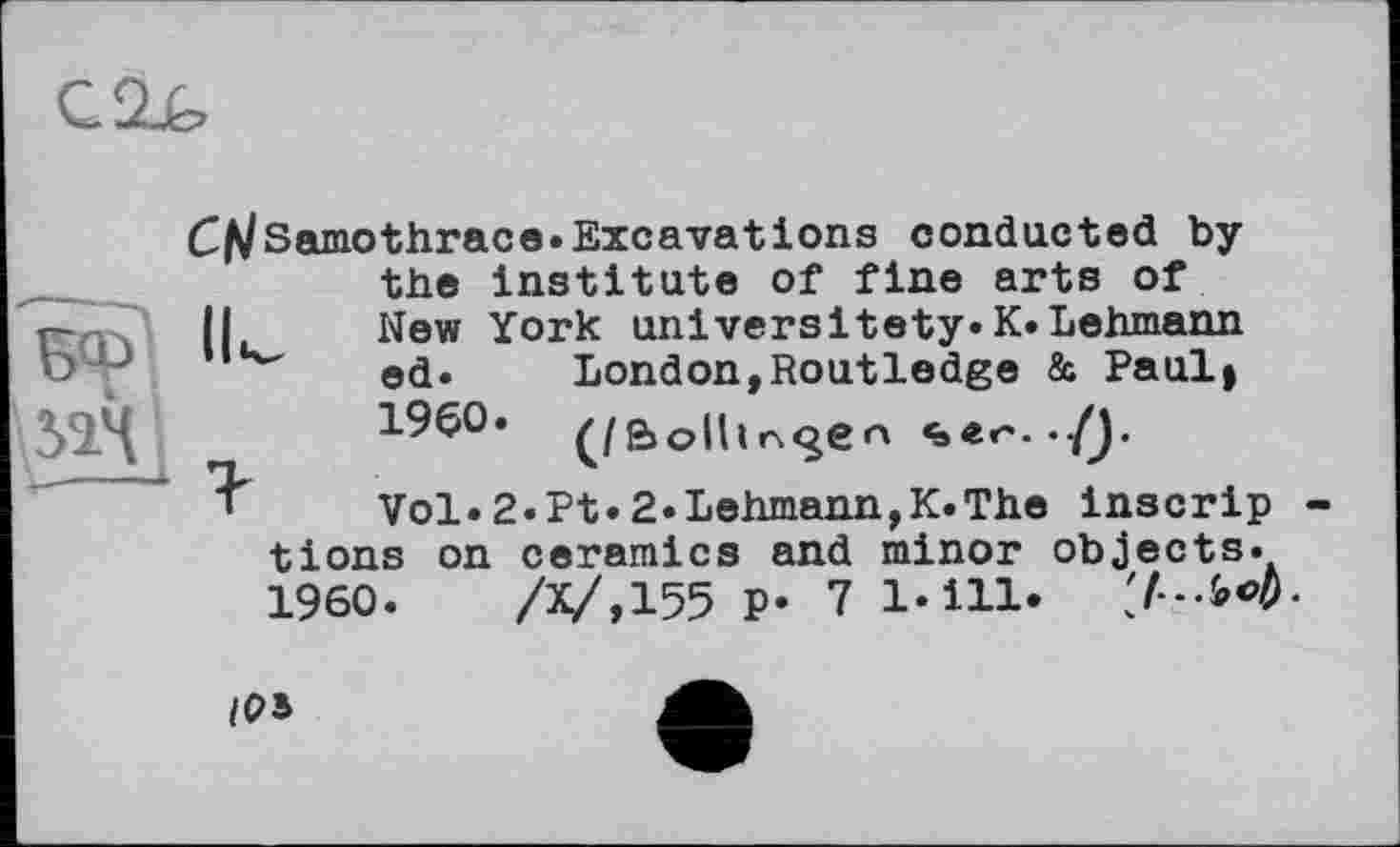 ﻿C^Samothrace.Excavations conducted by the institute of fine arts of 11	New York universitety.K.Lehmann
,ц"	ed. London,Routledge & Paul»
I960. ^/Bolhrs^en ./J.
Vol.2«Pt.2.Lehmann,K.The inscrip tions on ceramics and minor objects. I960.	/Х/,155 P* 7 1*111.
/OS